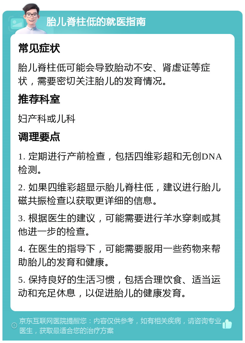 胎儿脊柱低的就医指南 常见症状 胎儿脊柱低可能会导致胎动不安、肾虚证等症状，需要密切关注胎儿的发育情况。 推荐科室 妇产科或儿科 调理要点 1. 定期进行产前检查，包括四维彩超和无创DNA检测。 2. 如果四维彩超显示胎儿脊柱低，建议进行胎儿磁共振检查以获取更详细的信息。 3. 根据医生的建议，可能需要进行羊水穿刺或其他进一步的检查。 4. 在医生的指导下，可能需要服用一些药物来帮助胎儿的发育和健康。 5. 保持良好的生活习惯，包括合理饮食、适当运动和充足休息，以促进胎儿的健康发育。