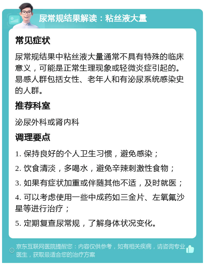 尿常规结果解读：粘丝液大量 常见症状 尿常规结果中粘丝液大量通常不具有特殊的临床意义，可能是正常生理现象或轻微炎症引起的。易感人群包括女性、老年人和有泌尿系统感染史的人群。 推荐科室 泌尿外科或肾内科 调理要点 1. 保持良好的个人卫生习惯，避免感染； 2. 饮食清淡，多喝水，避免辛辣刺激性食物； 3. 如果有症状加重或伴随其他不适，及时就医； 4. 可以考虑使用一些中成药如三金片、左氧氟沙星等进行治疗； 5. 定期复查尿常规，了解身体状况变化。