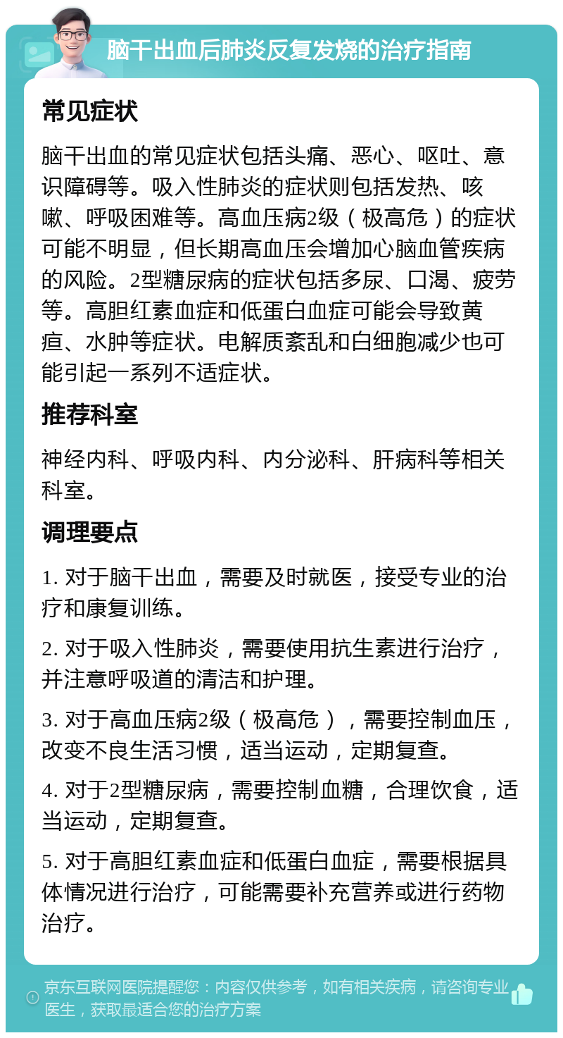 脑干出血后肺炎反复发烧的治疗指南 常见症状 脑干出血的常见症状包括头痛、恶心、呕吐、意识障碍等。吸入性肺炎的症状则包括发热、咳嗽、呼吸困难等。高血压病2级（极高危）的症状可能不明显，但长期高血压会增加心脑血管疾病的风险。2型糖尿病的症状包括多尿、口渴、疲劳等。高胆红素血症和低蛋白血症可能会导致黄疸、水肿等症状。电解质紊乱和白细胞减少也可能引起一系列不适症状。 推荐科室 神经内科、呼吸内科、内分泌科、肝病科等相关科室。 调理要点 1. 对于脑干出血，需要及时就医，接受专业的治疗和康复训练。 2. 对于吸入性肺炎，需要使用抗生素进行治疗，并注意呼吸道的清洁和护理。 3. 对于高血压病2级（极高危），需要控制血压，改变不良生活习惯，适当运动，定期复查。 4. 对于2型糖尿病，需要控制血糖，合理饮食，适当运动，定期复查。 5. 对于高胆红素血症和低蛋白血症，需要根据具体情况进行治疗，可能需要补充营养或进行药物治疗。