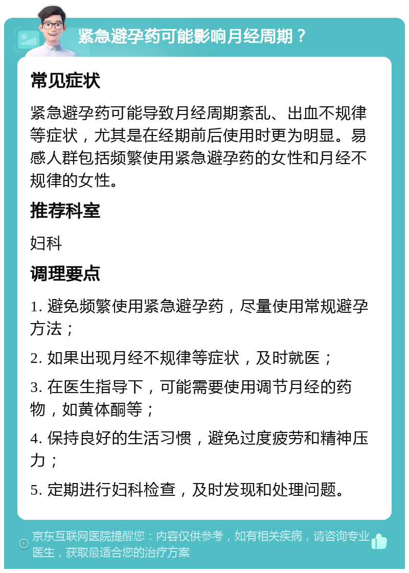 紧急避孕药可能影响月经周期？ 常见症状 紧急避孕药可能导致月经周期紊乱、出血不规律等症状，尤其是在经期前后使用时更为明显。易感人群包括频繁使用紧急避孕药的女性和月经不规律的女性。 推荐科室 妇科 调理要点 1. 避免频繁使用紧急避孕药，尽量使用常规避孕方法； 2. 如果出现月经不规律等症状，及时就医； 3. 在医生指导下，可能需要使用调节月经的药物，如黄体酮等； 4. 保持良好的生活习惯，避免过度疲劳和精神压力； 5. 定期进行妇科检查，及时发现和处理问题。