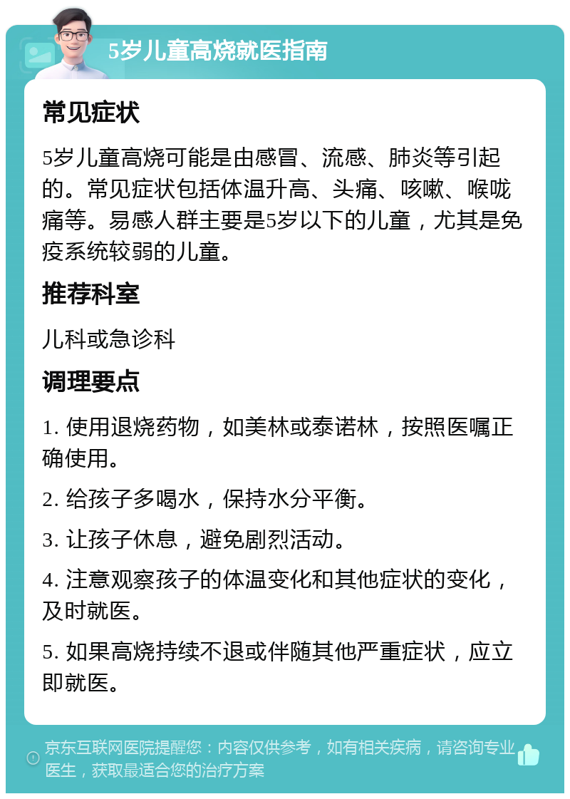 5岁儿童高烧就医指南 常见症状 5岁儿童高烧可能是由感冒、流感、肺炎等引起的。常见症状包括体温升高、头痛、咳嗽、喉咙痛等。易感人群主要是5岁以下的儿童，尤其是免疫系统较弱的儿童。 推荐科室 儿科或急诊科 调理要点 1. 使用退烧药物，如美林或泰诺林，按照医嘱正确使用。 2. 给孩子多喝水，保持水分平衡。 3. 让孩子休息，避免剧烈活动。 4. 注意观察孩子的体温变化和其他症状的变化，及时就医。 5. 如果高烧持续不退或伴随其他严重症状，应立即就医。