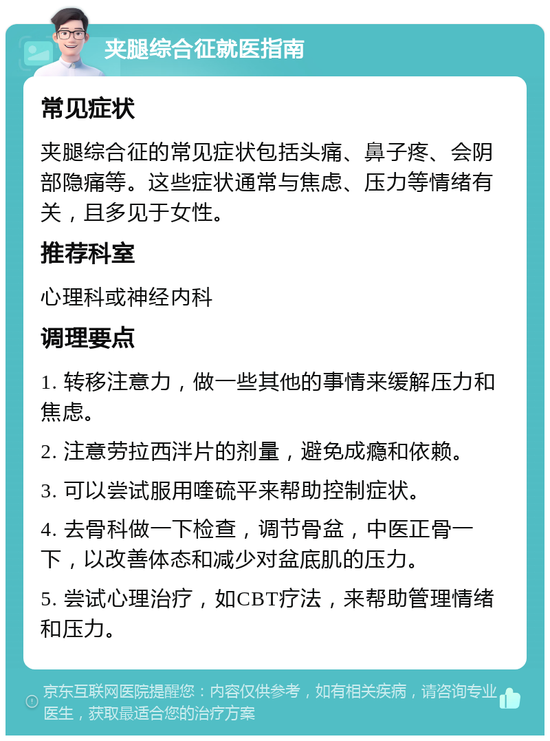 夹腿综合征就医指南 常见症状 夹腿综合征的常见症状包括头痛、鼻子疼、会阴部隐痛等。这些症状通常与焦虑、压力等情绪有关，且多见于女性。 推荐科室 心理科或神经内科 调理要点 1. 转移注意力，做一些其他的事情来缓解压力和焦虑。 2. 注意劳拉西泮片的剂量，避免成瘾和依赖。 3. 可以尝试服用喹硫平来帮助控制症状。 4. 去骨科做一下检查，调节骨盆，中医正骨一下，以改善体态和减少对盆底肌的压力。 5. 尝试心理治疗，如CBT疗法，来帮助管理情绪和压力。