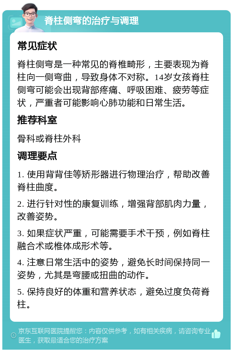 脊柱侧弯的治疗与调理 常见症状 脊柱侧弯是一种常见的脊椎畸形，主要表现为脊柱向一侧弯曲，导致身体不对称。14岁女孩脊柱侧弯可能会出现背部疼痛、呼吸困难、疲劳等症状，严重者可能影响心肺功能和日常生活。 推荐科室 骨科或脊柱外科 调理要点 1. 使用背背佳等矫形器进行物理治疗，帮助改善脊柱曲度。 2. 进行针对性的康复训练，增强背部肌肉力量，改善姿势。 3. 如果症状严重，可能需要手术干预，例如脊柱融合术或椎体成形术等。 4. 注意日常生活中的姿势，避免长时间保持同一姿势，尤其是弯腰或扭曲的动作。 5. 保持良好的体重和营养状态，避免过度负荷脊柱。