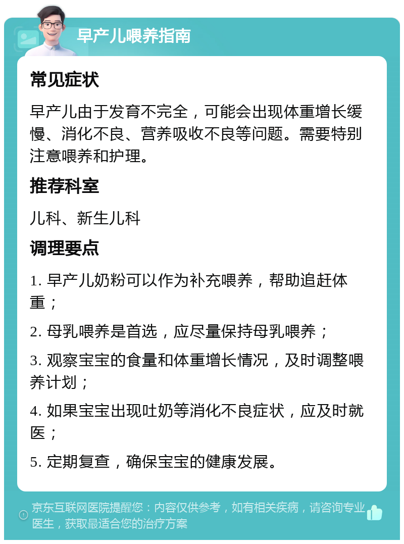 早产儿喂养指南 常见症状 早产儿由于发育不完全，可能会出现体重增长缓慢、消化不良、营养吸收不良等问题。需要特别注意喂养和护理。 推荐科室 儿科、新生儿科 调理要点 1. 早产儿奶粉可以作为补充喂养，帮助追赶体重； 2. 母乳喂养是首选，应尽量保持母乳喂养； 3. 观察宝宝的食量和体重增长情况，及时调整喂养计划； 4. 如果宝宝出现吐奶等消化不良症状，应及时就医； 5. 定期复查，确保宝宝的健康发展。