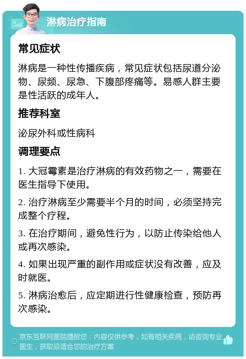 淋病治疗指南 常见症状 淋病是一种性传播疾病，常见症状包括尿道分泌物、尿频、尿急、下腹部疼痛等。易感人群主要是性活跃的成年人。 推荐科室 泌尿外科或性病科 调理要点 1. 大冠霉素是治疗淋病的有效药物之一，需要在医生指导下使用。 2. 治疗淋病至少需要半个月的时间，必须坚持完成整个疗程。 3. 在治疗期间，避免性行为，以防止传染给他人或再次感染。 4. 如果出现严重的副作用或症状没有改善，应及时就医。 5. 淋病治愈后，应定期进行性健康检查，预防再次感染。