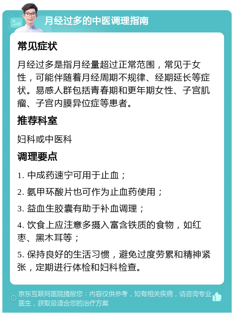 月经过多的中医调理指南 常见症状 月经过多是指月经量超过正常范围，常见于女性，可能伴随着月经周期不规律、经期延长等症状。易感人群包括青春期和更年期女性、子宫肌瘤、子宫内膜异位症等患者。 推荐科室 妇科或中医科 调理要点 1. 中成药速宁可用于止血； 2. 氨甲环酸片也可作为止血药使用； 3. 益血生胶囊有助于补血调理； 4. 饮食上应注意多摄入富含铁质的食物，如红枣、黑木耳等； 5. 保持良好的生活习惯，避免过度劳累和精神紧张，定期进行体检和妇科检查。