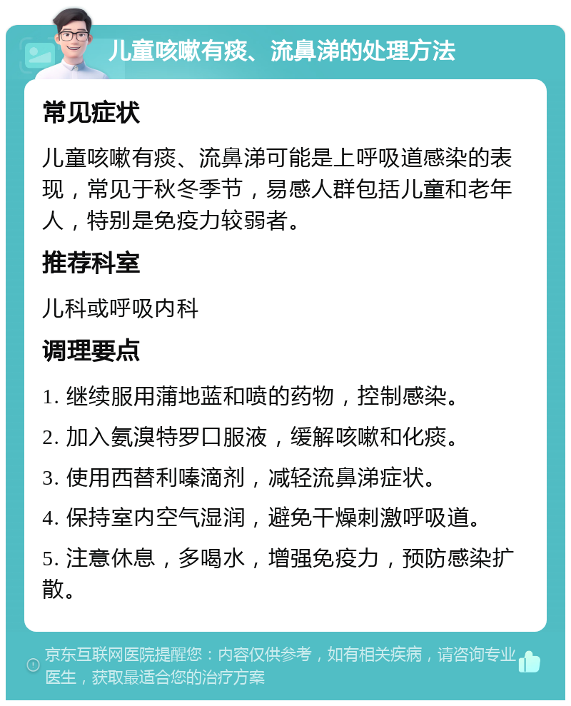 儿童咳嗽有痰、流鼻涕的处理方法 常见症状 儿童咳嗽有痰、流鼻涕可能是上呼吸道感染的表现，常见于秋冬季节，易感人群包括儿童和老年人，特别是免疫力较弱者。 推荐科室 儿科或呼吸内科 调理要点 1. 继续服用蒲地蓝和喷的药物，控制感染。 2. 加入氨溴特罗口服液，缓解咳嗽和化痰。 3. 使用西替利嗪滴剂，减轻流鼻涕症状。 4. 保持室内空气湿润，避免干燥刺激呼吸道。 5. 注意休息，多喝水，增强免疫力，预防感染扩散。