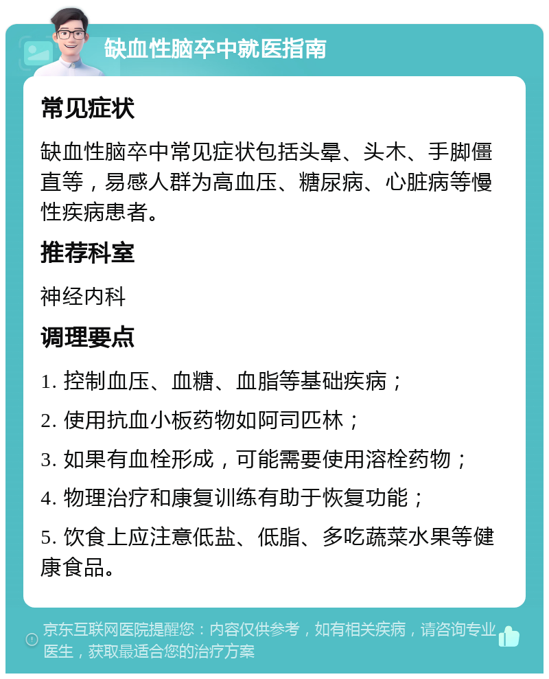 缺血性脑卒中就医指南 常见症状 缺血性脑卒中常见症状包括头晕、头木、手脚僵直等，易感人群为高血压、糖尿病、心脏病等慢性疾病患者。 推荐科室 神经内科 调理要点 1. 控制血压、血糖、血脂等基础疾病； 2. 使用抗血小板药物如阿司匹林； 3. 如果有血栓形成，可能需要使用溶栓药物； 4. 物理治疗和康复训练有助于恢复功能； 5. 饮食上应注意低盐、低脂、多吃蔬菜水果等健康食品。