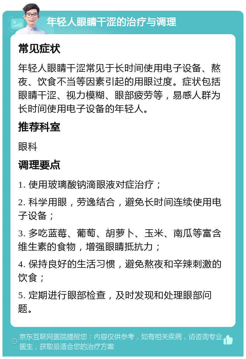 年轻人眼睛干涩的治疗与调理 常见症状 年轻人眼睛干涩常见于长时间使用电子设备、熬夜、饮食不当等因素引起的用眼过度。症状包括眼睛干涩、视力模糊、眼部疲劳等，易感人群为长时间使用电子设备的年轻人。 推荐科室 眼科 调理要点 1. 使用玻璃酸钠滴眼液对症治疗； 2. 科学用眼，劳逸结合，避免长时间连续使用电子设备； 3. 多吃蓝莓、葡萄、胡萝卜、玉米、南瓜等富含维生素的食物，增强眼睛抵抗力； 4. 保持良好的生活习惯，避免熬夜和辛辣刺激的饮食； 5. 定期进行眼部检查，及时发现和处理眼部问题。