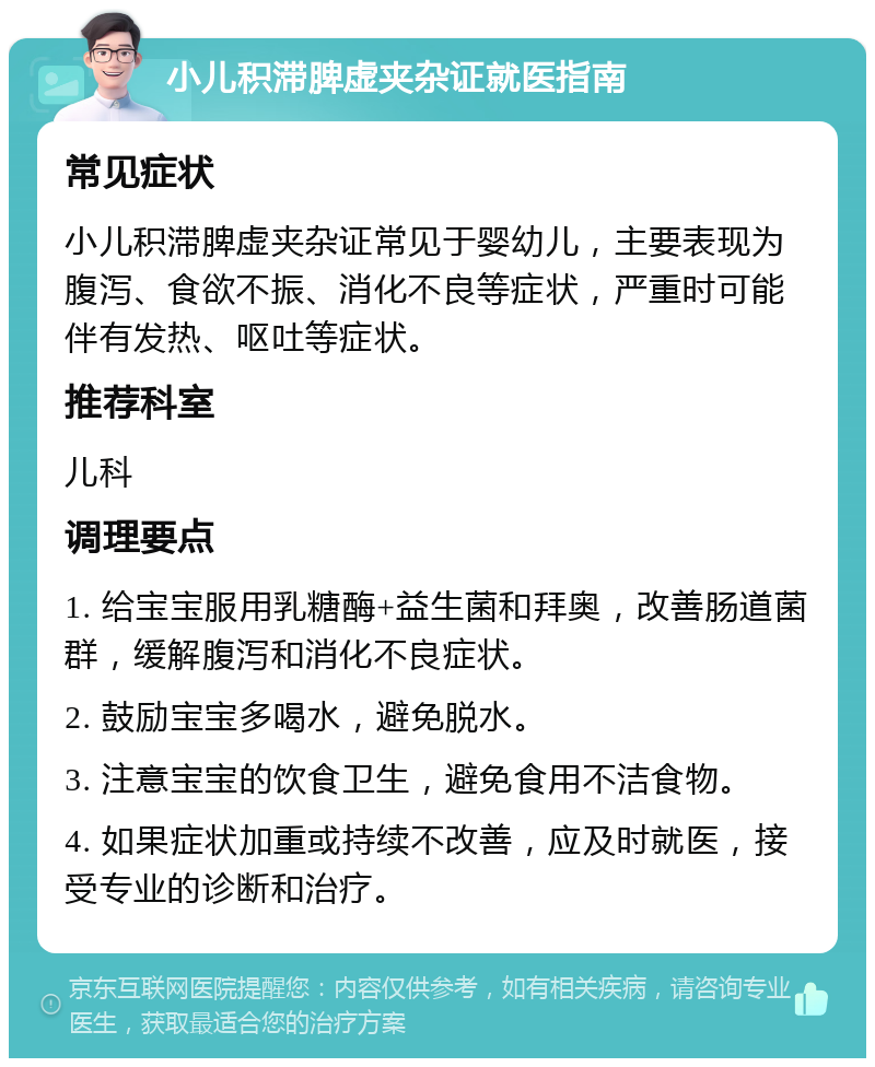 小儿积滞脾虚夹杂证就医指南 常见症状 小儿积滞脾虚夹杂证常见于婴幼儿，主要表现为腹泻、食欲不振、消化不良等症状，严重时可能伴有发热、呕吐等症状。 推荐科室 儿科 调理要点 1. 给宝宝服用乳糖酶+益生菌和拜奥，改善肠道菌群，缓解腹泻和消化不良症状。 2. 鼓励宝宝多喝水，避免脱水。 3. 注意宝宝的饮食卫生，避免食用不洁食物。 4. 如果症状加重或持续不改善，应及时就医，接受专业的诊断和治疗。