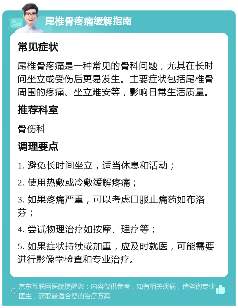 尾椎骨疼痛缓解指南 常见症状 尾椎骨疼痛是一种常见的骨科问题，尤其在长时间坐立或受伤后更易发生。主要症状包括尾椎骨周围的疼痛、坐立难安等，影响日常生活质量。 推荐科室 骨伤科 调理要点 1. 避免长时间坐立，适当休息和活动； 2. 使用热敷或冷敷缓解疼痛； 3. 如果疼痛严重，可以考虑口服止痛药如布洛芬； 4. 尝试物理治疗如按摩、理疗等； 5. 如果症状持续或加重，应及时就医，可能需要进行影像学检查和专业治疗。