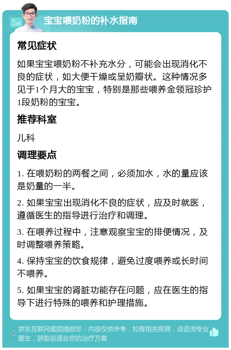 宝宝喂奶粉的补水指南 常见症状 如果宝宝喂奶粉不补充水分，可能会出现消化不良的症状，如大便干燥或呈奶瓣状。这种情况多见于1个月大的宝宝，特别是那些喂养金领冠珍护1段奶粉的宝宝。 推荐科室 儿科 调理要点 1. 在喂奶粉的两餐之间，必须加水，水的量应该是奶量的一半。 2. 如果宝宝出现消化不良的症状，应及时就医，遵循医生的指导进行治疗和调理。 3. 在喂养过程中，注意观察宝宝的排便情况，及时调整喂养策略。 4. 保持宝宝的饮食规律，避免过度喂养或长时间不喂养。 5. 如果宝宝的肾脏功能存在问题，应在医生的指导下进行特殊的喂养和护理措施。