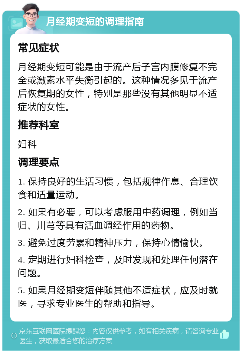 月经期变短的调理指南 常见症状 月经期变短可能是由于流产后子宫内膜修复不完全或激素水平失衡引起的。这种情况多见于流产后恢复期的女性，特别是那些没有其他明显不适症状的女性。 推荐科室 妇科 调理要点 1. 保持良好的生活习惯，包括规律作息、合理饮食和适量运动。 2. 如果有必要，可以考虑服用中药调理，例如当归、川芎等具有活血调经作用的药物。 3. 避免过度劳累和精神压力，保持心情愉快。 4. 定期进行妇科检查，及时发现和处理任何潜在问题。 5. 如果月经期变短伴随其他不适症状，应及时就医，寻求专业医生的帮助和指导。