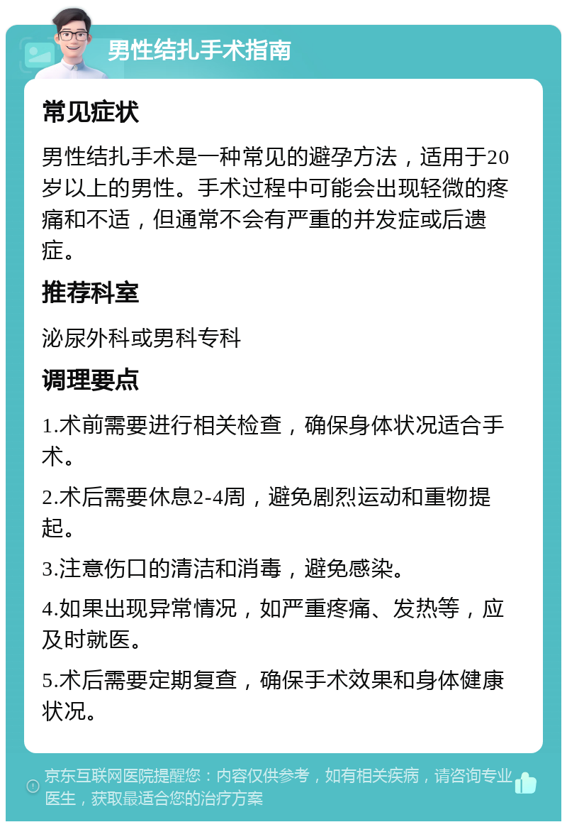 男性结扎手术指南 常见症状 男性结扎手术是一种常见的避孕方法，适用于20岁以上的男性。手术过程中可能会出现轻微的疼痛和不适，但通常不会有严重的并发症或后遗症。 推荐科室 泌尿外科或男科专科 调理要点 1.术前需要进行相关检查，确保身体状况适合手术。 2.术后需要休息2-4周，避免剧烈运动和重物提起。 3.注意伤口的清洁和消毒，避免感染。 4.如果出现异常情况，如严重疼痛、发热等，应及时就医。 5.术后需要定期复查，确保手术效果和身体健康状况。