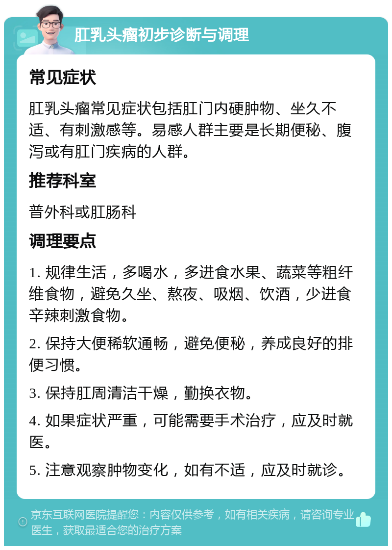 肛乳头瘤初步诊断与调理 常见症状 肛乳头瘤常见症状包括肛门内硬肿物、坐久不适、有刺激感等。易感人群主要是长期便秘、腹泻或有肛门疾病的人群。 推荐科室 普外科或肛肠科 调理要点 1. 规律生活，多喝水，多进食水果、蔬菜等粗纤维食物，避免久坐、熬夜、吸烟、饮酒，少进食辛辣刺激食物。 2. 保持大便稀软通畅，避免便秘，养成良好的排便习惯。 3. 保持肛周清洁干燥，勤换衣物。 4. 如果症状严重，可能需要手术治疗，应及时就医。 5. 注意观察肿物变化，如有不适，应及时就诊。