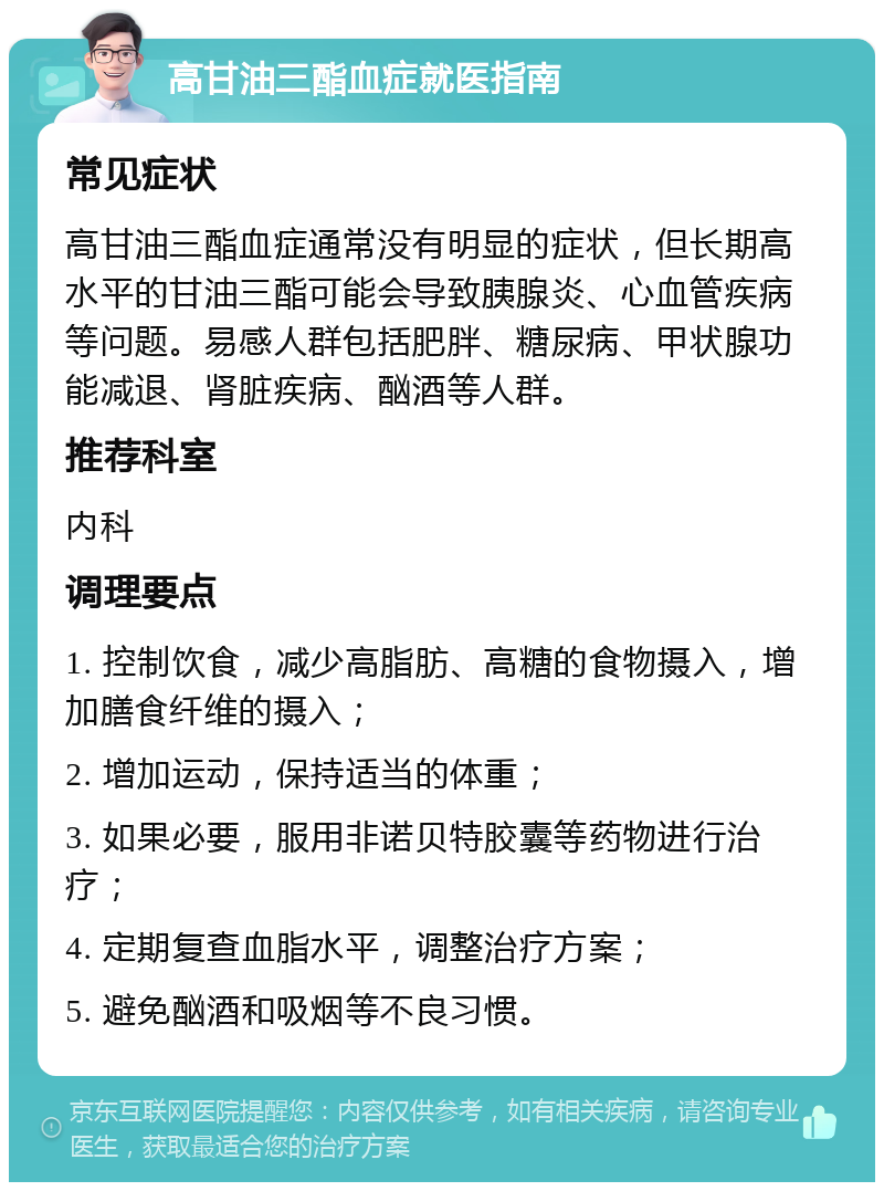 高甘油三酯血症就医指南 常见症状 高甘油三酯血症通常没有明显的症状，但长期高水平的甘油三酯可能会导致胰腺炎、心血管疾病等问题。易感人群包括肥胖、糖尿病、甲状腺功能减退、肾脏疾病、酗酒等人群。 推荐科室 内科 调理要点 1. 控制饮食，减少高脂肪、高糖的食物摄入，增加膳食纤维的摄入； 2. 增加运动，保持适当的体重； 3. 如果必要，服用非诺贝特胶囊等药物进行治疗； 4. 定期复查血脂水平，调整治疗方案； 5. 避免酗酒和吸烟等不良习惯。