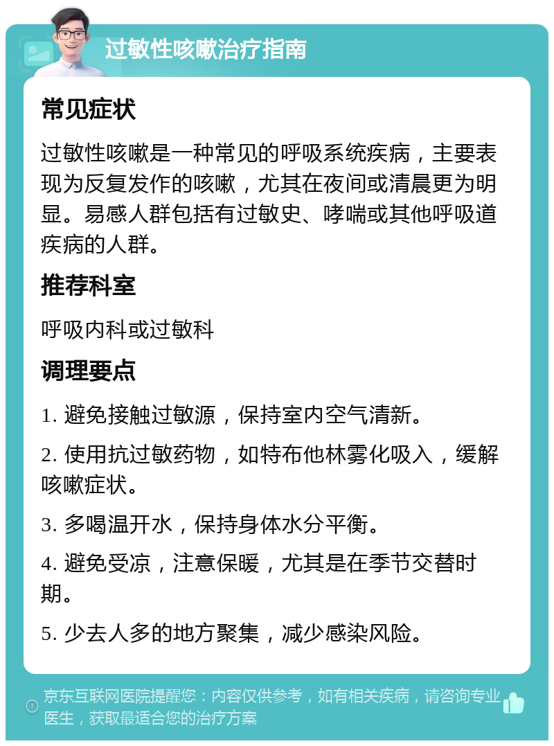 过敏性咳嗽治疗指南 常见症状 过敏性咳嗽是一种常见的呼吸系统疾病，主要表现为反复发作的咳嗽，尤其在夜间或清晨更为明显。易感人群包括有过敏史、哮喘或其他呼吸道疾病的人群。 推荐科室 呼吸内科或过敏科 调理要点 1. 避免接触过敏源，保持室内空气清新。 2. 使用抗过敏药物，如特布他林雾化吸入，缓解咳嗽症状。 3. 多喝温开水，保持身体水分平衡。 4. 避免受凉，注意保暖，尤其是在季节交替时期。 5. 少去人多的地方聚集，减少感染风险。