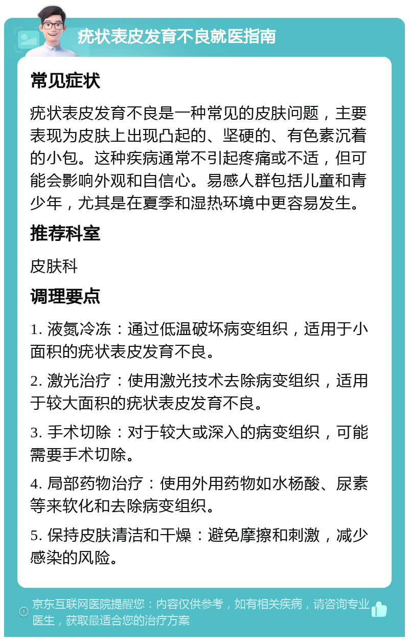 疣状表皮发育不良就医指南 常见症状 疣状表皮发育不良是一种常见的皮肤问题，主要表现为皮肤上出现凸起的、坚硬的、有色素沉着的小包。这种疾病通常不引起疼痛或不适，但可能会影响外观和自信心。易感人群包括儿童和青少年，尤其是在夏季和湿热环境中更容易发生。 推荐科室 皮肤科 调理要点 1. 液氮冷冻：通过低温破坏病变组织，适用于小面积的疣状表皮发育不良。 2. 激光治疗：使用激光技术去除病变组织，适用于较大面积的疣状表皮发育不良。 3. 手术切除：对于较大或深入的病变组织，可能需要手术切除。 4. 局部药物治疗：使用外用药物如水杨酸、尿素等来软化和去除病变组织。 5. 保持皮肤清洁和干燥：避免摩擦和刺激，减少感染的风险。