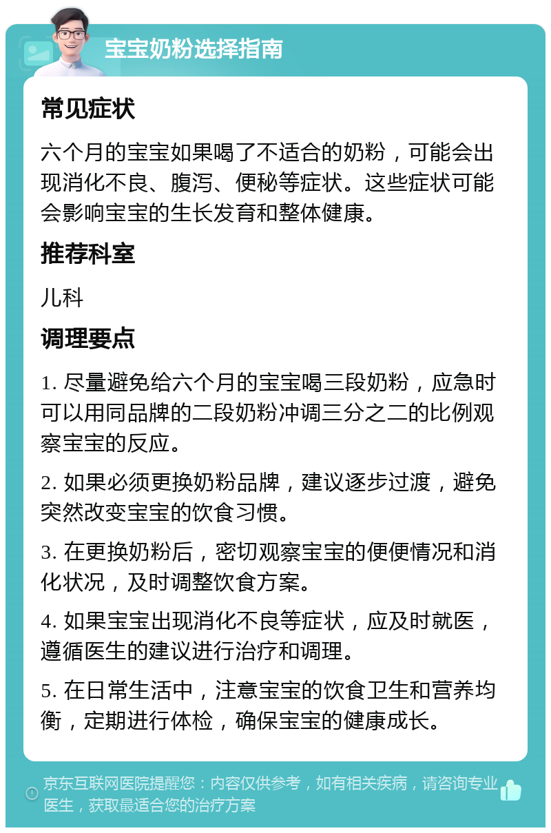 宝宝奶粉选择指南 常见症状 六个月的宝宝如果喝了不适合的奶粉，可能会出现消化不良、腹泻、便秘等症状。这些症状可能会影响宝宝的生长发育和整体健康。 推荐科室 儿科 调理要点 1. 尽量避免给六个月的宝宝喝三段奶粉，应急时可以用同品牌的二段奶粉冲调三分之二的比例观察宝宝的反应。 2. 如果必须更换奶粉品牌，建议逐步过渡，避免突然改变宝宝的饮食习惯。 3. 在更换奶粉后，密切观察宝宝的便便情况和消化状况，及时调整饮食方案。 4. 如果宝宝出现消化不良等症状，应及时就医，遵循医生的建议进行治疗和调理。 5. 在日常生活中，注意宝宝的饮食卫生和营养均衡，定期进行体检，确保宝宝的健康成长。