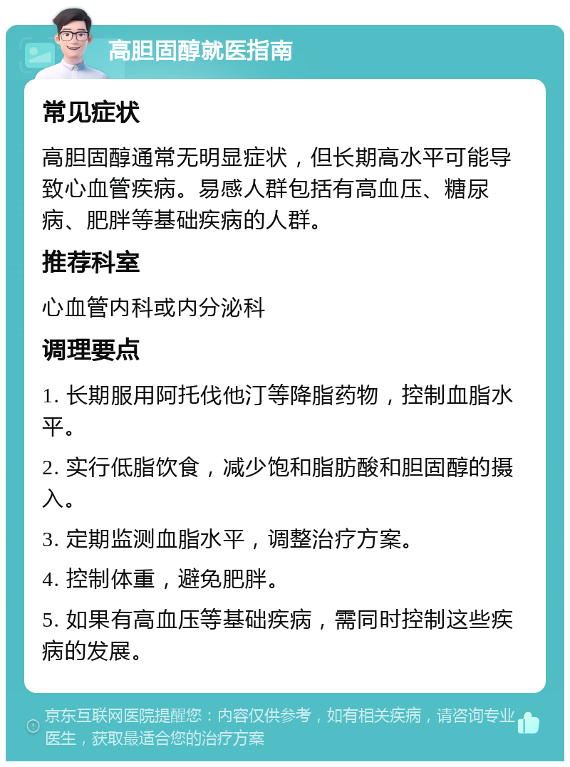 高胆固醇就医指南 常见症状 高胆固醇通常无明显症状，但长期高水平可能导致心血管疾病。易感人群包括有高血压、糖尿病、肥胖等基础疾病的人群。 推荐科室 心血管内科或内分泌科 调理要点 1. 长期服用阿托伐他汀等降脂药物，控制血脂水平。 2. 实行低脂饮食，减少饱和脂肪酸和胆固醇的摄入。 3. 定期监测血脂水平，调整治疗方案。 4. 控制体重，避免肥胖。 5. 如果有高血压等基础疾病，需同时控制这些疾病的发展。