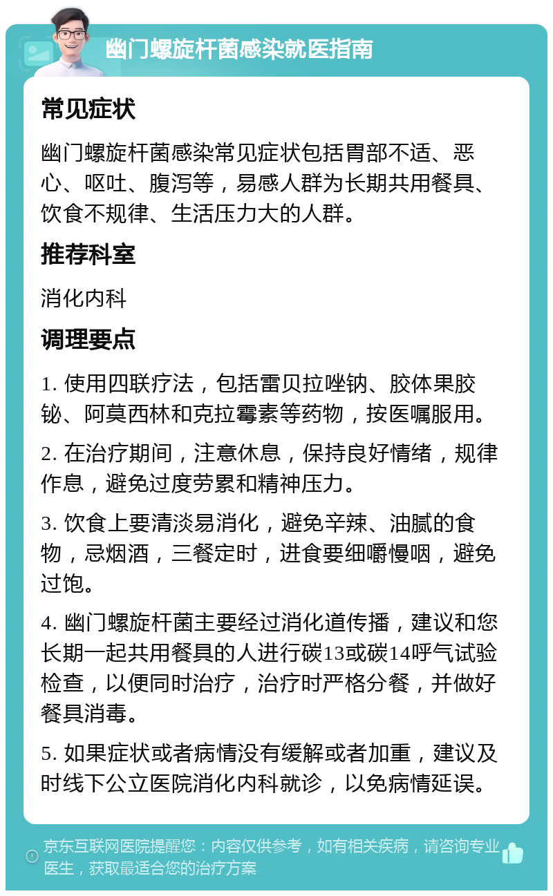 幽门螺旋杆菌感染就医指南 常见症状 幽门螺旋杆菌感染常见症状包括胃部不适、恶心、呕吐、腹泻等，易感人群为长期共用餐具、饮食不规律、生活压力大的人群。 推荐科室 消化内科 调理要点 1. 使用四联疗法，包括雷贝拉唑钠、胶体果胶铋、阿莫西林和克拉霉素等药物，按医嘱服用。 2. 在治疗期间，注意休息，保持良好情绪，规律作息，避免过度劳累和精神压力。 3. 饮食上要清淡易消化，避免辛辣、油腻的食物，忌烟酒，三餐定时，进食要细嚼慢咽，避免过饱。 4. 幽门螺旋杆菌主要经过消化道传播，建议和您长期一起共用餐具的人进行碳13或碳14呼气试验检查，以便同时治疗，治疗时严格分餐，并做好餐具消毒。 5. 如果症状或者病情没有缓解或者加重，建议及时线下公立医院消化内科就诊，以免病情延误。