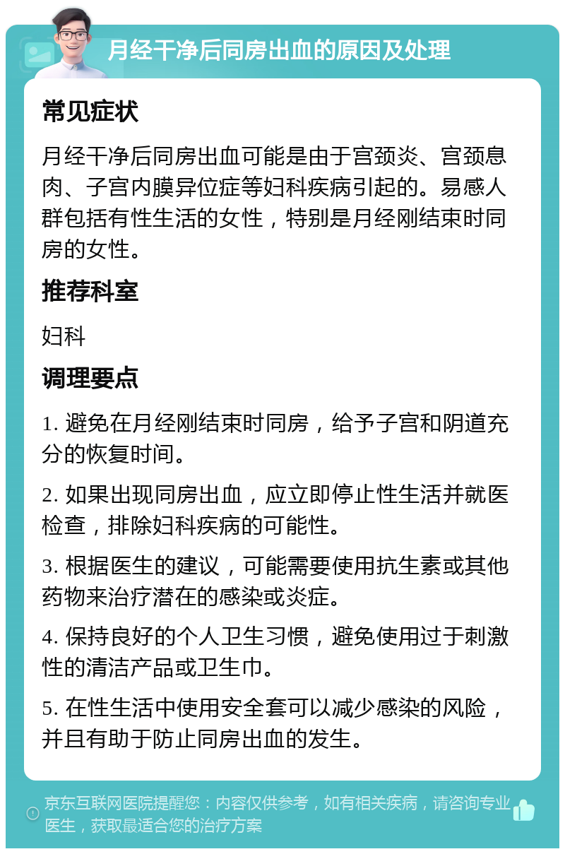 月经干净后同房出血的原因及处理 常见症状 月经干净后同房出血可能是由于宫颈炎、宫颈息肉、子宫内膜异位症等妇科疾病引起的。易感人群包括有性生活的女性，特别是月经刚结束时同房的女性。 推荐科室 妇科 调理要点 1. 避免在月经刚结束时同房，给予子宫和阴道充分的恢复时间。 2. 如果出现同房出血，应立即停止性生活并就医检查，排除妇科疾病的可能性。 3. 根据医生的建议，可能需要使用抗生素或其他药物来治疗潜在的感染或炎症。 4. 保持良好的个人卫生习惯，避免使用过于刺激性的清洁产品或卫生巾。 5. 在性生活中使用安全套可以减少感染的风险，并且有助于防止同房出血的发生。