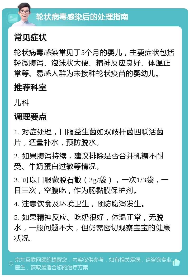 轮状病毒感染后的处理指南 常见症状 轮状病毒感染常见于5个月的婴儿，主要症状包括轻微腹泻、泡沫状大便、精神反应良好、体温正常等。易感人群为未接种轮状疫苗的婴幼儿。 推荐科室 儿科 调理要点 1. 对症处理，口服益生菌如双歧杆菌四联活菌片，适量补水，预防脱水。 2. 如果腹泻持续，建议排除是否合并乳糖不耐受、牛奶蛋白过敏等情况。 3. 可以口服蒙脱石散（3g/袋），一次1/3袋，一日三次，空腹吃，作为肠黏膜保护剂。 4. 注意饮食及环境卫生，预防腹泻发生。 5. 如果精神反应、吃奶很好，体温正常，无脱水，一般问题不大，但仍需密切观察宝宝的健康状况。