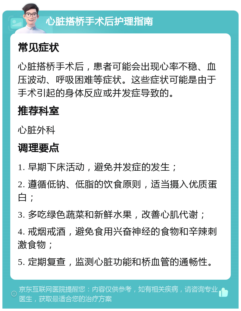 心脏搭桥手术后护理指南 常见症状 心脏搭桥手术后，患者可能会出现心率不稳、血压波动、呼吸困难等症状。这些症状可能是由于手术引起的身体反应或并发症导致的。 推荐科室 心脏外科 调理要点 1. 早期下床活动，避免并发症的发生； 2. 遵循低钠、低脂的饮食原则，适当摄入优质蛋白； 3. 多吃绿色蔬菜和新鲜水果，改善心肌代谢； 4. 戒烟戒酒，避免食用兴奋神经的食物和辛辣刺激食物； 5. 定期复查，监测心脏功能和桥血管的通畅性。