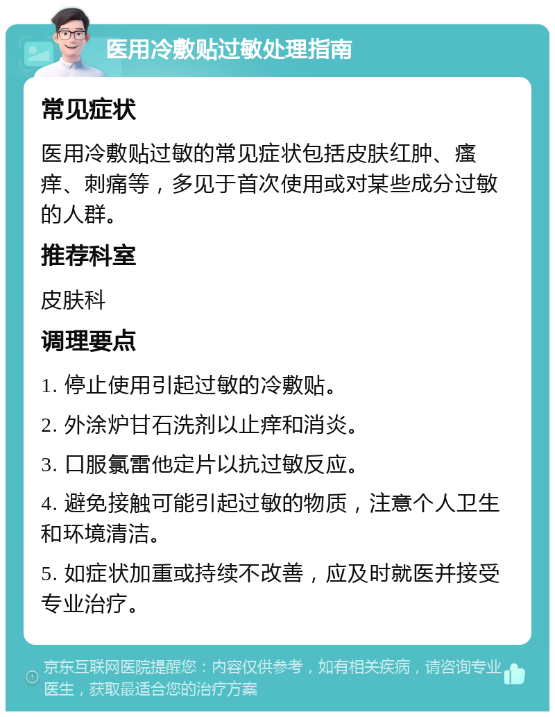 医用冷敷贴过敏处理指南 常见症状 医用冷敷贴过敏的常见症状包括皮肤红肿、瘙痒、刺痛等，多见于首次使用或对某些成分过敏的人群。 推荐科室 皮肤科 调理要点 1. 停止使用引起过敏的冷敷贴。 2. 外涂炉甘石洗剂以止痒和消炎。 3. 口服氯雷他定片以抗过敏反应。 4. 避免接触可能引起过敏的物质，注意个人卫生和环境清洁。 5. 如症状加重或持续不改善，应及时就医并接受专业治疗。