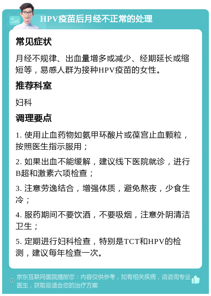 HPV疫苗后月经不正常的处理 常见症状 月经不规律、出血量增多或减少、经期延长或缩短等，易感人群为接种HPV疫苗的女性。 推荐科室 妇科 调理要点 1. 使用止血药物如氨甲环酸片或葆宫止血颗粒，按照医生指示服用； 2. 如果出血不能缓解，建议线下医院就诊，进行B超和激素六项检查； 3. 注意劳逸结合，增强体质，避免熬夜，少食生冷； 4. 服药期间不要饮酒，不要吸烟，注意外阴清洁卫生； 5. 定期进行妇科检查，特别是TCT和HPV的检测，建议每年检查一次。