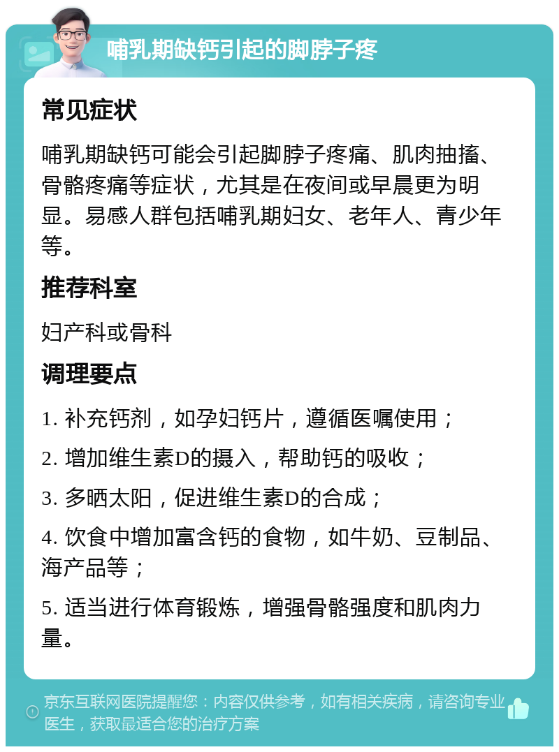 哺乳期缺钙引起的脚脖子疼 常见症状 哺乳期缺钙可能会引起脚脖子疼痛、肌肉抽搐、骨骼疼痛等症状，尤其是在夜间或早晨更为明显。易感人群包括哺乳期妇女、老年人、青少年等。 推荐科室 妇产科或骨科 调理要点 1. 补充钙剂，如孕妇钙片，遵循医嘱使用； 2. 增加维生素D的摄入，帮助钙的吸收； 3. 多晒太阳，促进维生素D的合成； 4. 饮食中增加富含钙的食物，如牛奶、豆制品、海产品等； 5. 适当进行体育锻炼，增强骨骼强度和肌肉力量。