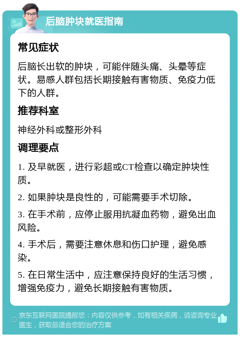 后脑肿块就医指南 常见症状 后脑长出软的肿块，可能伴随头痛、头晕等症状。易感人群包括长期接触有害物质、免疫力低下的人群。 推荐科室 神经外科或整形外科 调理要点 1. 及早就医，进行彩超或CT检查以确定肿块性质。 2. 如果肿块是良性的，可能需要手术切除。 3. 在手术前，应停止服用抗凝血药物，避免出血风险。 4. 手术后，需要注意休息和伤口护理，避免感染。 5. 在日常生活中，应注意保持良好的生活习惯，增强免疫力，避免长期接触有害物质。