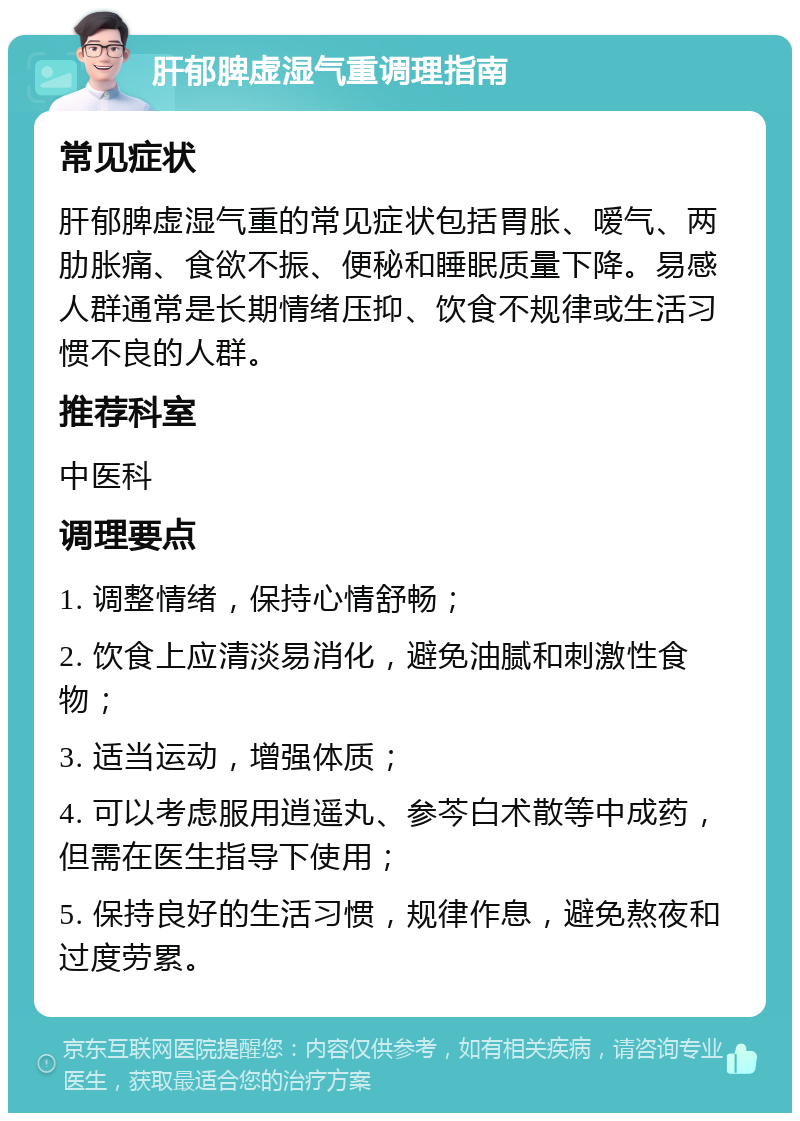 肝郁脾虚湿气重调理指南 常见症状 肝郁脾虚湿气重的常见症状包括胃胀、嗳气、两肋胀痛、食欲不振、便秘和睡眠质量下降。易感人群通常是长期情绪压抑、饮食不规律或生活习惯不良的人群。 推荐科室 中医科 调理要点 1. 调整情绪，保持心情舒畅； 2. 饮食上应清淡易消化，避免油腻和刺激性食物； 3. 适当运动，增强体质； 4. 可以考虑服用逍遥丸、参芩白术散等中成药，但需在医生指导下使用； 5. 保持良好的生活习惯，规律作息，避免熬夜和过度劳累。