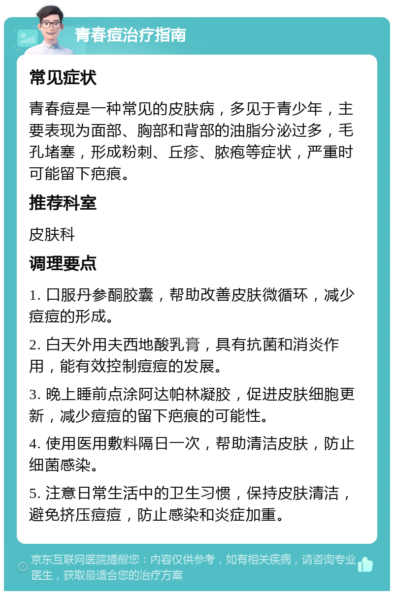 青春痘治疗指南 常见症状 青春痘是一种常见的皮肤病，多见于青少年，主要表现为面部、胸部和背部的油脂分泌过多，毛孔堵塞，形成粉刺、丘疹、脓疱等症状，严重时可能留下疤痕。 推荐科室 皮肤科 调理要点 1. 口服丹参酮胶囊，帮助改善皮肤微循环，减少痘痘的形成。 2. 白天外用夫西地酸乳膏，具有抗菌和消炎作用，能有效控制痘痘的发展。 3. 晚上睡前点涂阿达帕林凝胶，促进皮肤细胞更新，减少痘痘的留下疤痕的可能性。 4. 使用医用敷料隔日一次，帮助清洁皮肤，防止细菌感染。 5. 注意日常生活中的卫生习惯，保持皮肤清洁，避免挤压痘痘，防止感染和炎症加重。