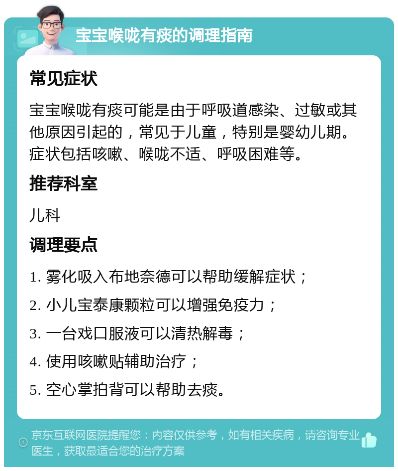 宝宝喉咙有痰的调理指南 常见症状 宝宝喉咙有痰可能是由于呼吸道感染、过敏或其他原因引起的，常见于儿童，特别是婴幼儿期。症状包括咳嗽、喉咙不适、呼吸困难等。 推荐科室 儿科 调理要点 1. 雾化吸入布地奈德可以帮助缓解症状； 2. 小儿宝泰康颗粒可以增强免疫力； 3. 一台戏口服液可以清热解毒； 4. 使用咳嗽贴辅助治疗； 5. 空心掌拍背可以帮助去痰。