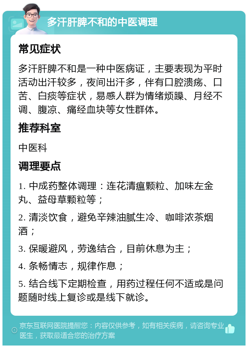 多汗肝脾不和的中医调理 常见症状 多汗肝脾不和是一种中医病证，主要表现为平时活动出汗较多，夜间出汗多，伴有口腔溃疡、口苦、白痰等症状，易感人群为情绪烦躁、月经不调、腹凉、痛经血块等女性群体。 推荐科室 中医科 调理要点 1. 中成药整体调理：连花清瘟颗粒、加味左金丸、益母草颗粒等； 2. 清淡饮食，避免辛辣油腻生冷、咖啡浓茶烟酒； 3. 保暖避风，劳逸结合，目前休息为主； 4. 条畅情志，规律作息； 5. 结合线下定期检查，用药过程任何不适或是问题随时线上复诊或是线下就诊。