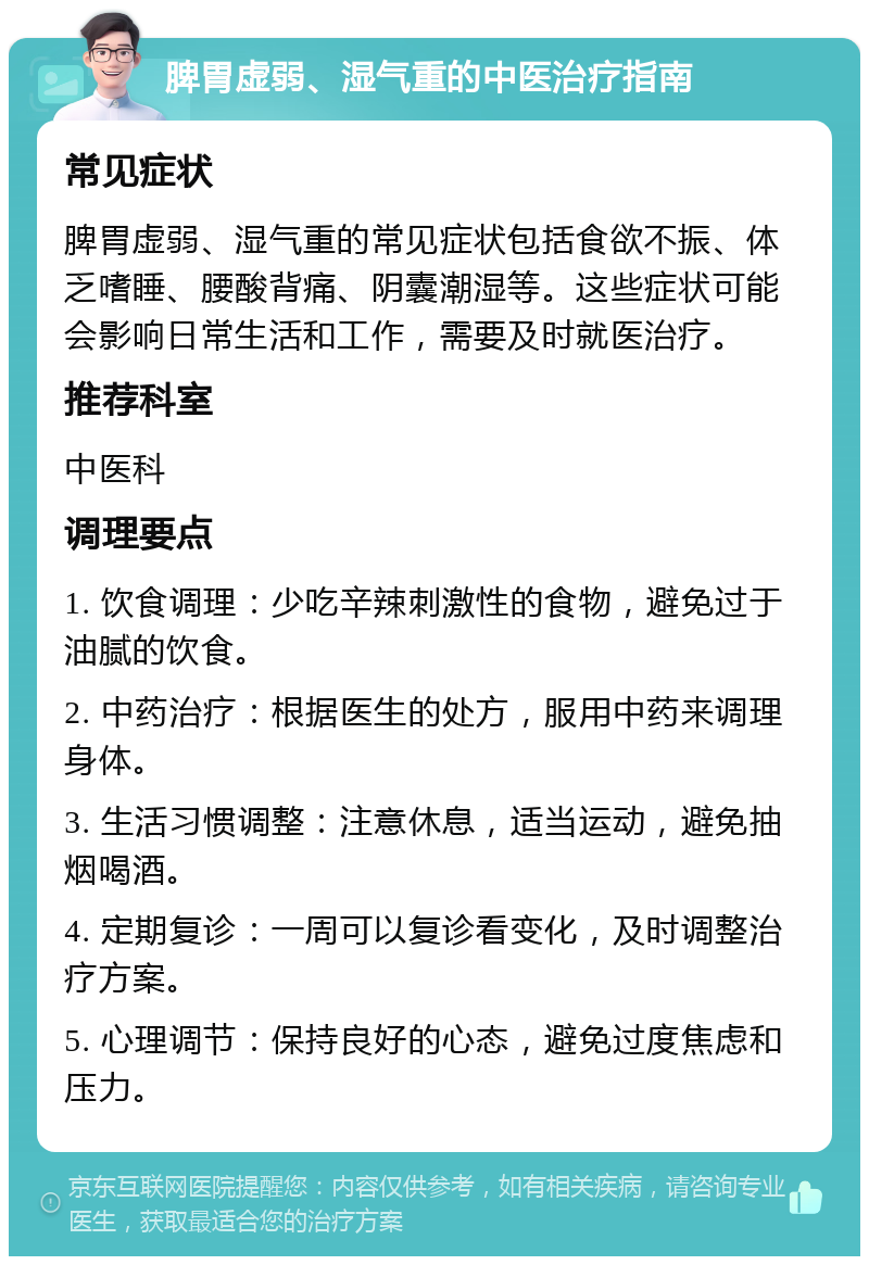 脾胃虚弱、湿气重的中医治疗指南 常见症状 脾胃虚弱、湿气重的常见症状包括食欲不振、体乏嗜睡、腰酸背痛、阴囊潮湿等。这些症状可能会影响日常生活和工作，需要及时就医治疗。 推荐科室 中医科 调理要点 1. 饮食调理：少吃辛辣刺激性的食物，避免过于油腻的饮食。 2. 中药治疗：根据医生的处方，服用中药来调理身体。 3. 生活习惯调整：注意休息，适当运动，避免抽烟喝酒。 4. 定期复诊：一周可以复诊看变化，及时调整治疗方案。 5. 心理调节：保持良好的心态，避免过度焦虑和压力。