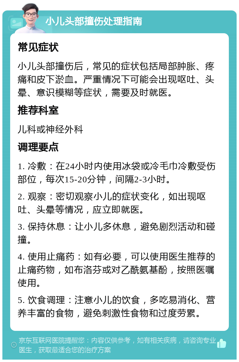 小儿头部撞伤处理指南 常见症状 小儿头部撞伤后，常见的症状包括局部肿胀、疼痛和皮下淤血。严重情况下可能会出现呕吐、头晕、意识模糊等症状，需要及时就医。 推荐科室 儿科或神经外科 调理要点 1. 冷敷：在24小时内使用冰袋或冷毛巾冷敷受伤部位，每次15-20分钟，间隔2-3小时。 2. 观察：密切观察小儿的症状变化，如出现呕吐、头晕等情况，应立即就医。 3. 保持休息：让小儿多休息，避免剧烈活动和碰撞。 4. 使用止痛药：如有必要，可以使用医生推荐的止痛药物，如布洛芬或对乙酰氨基酚，按照医嘱使用。 5. 饮食调理：注意小儿的饮食，多吃易消化、营养丰富的食物，避免刺激性食物和过度劳累。