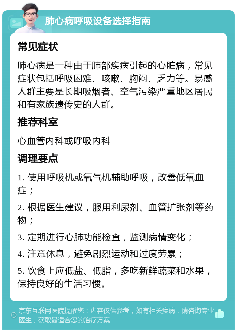 肺心病呼吸设备选择指南 常见症状 肺心病是一种由于肺部疾病引起的心脏病，常见症状包括呼吸困难、咳嗽、胸闷、乏力等。易感人群主要是长期吸烟者、空气污染严重地区居民和有家族遗传史的人群。 推荐科室 心血管内科或呼吸内科 调理要点 1. 使用呼吸机或氧气机辅助呼吸，改善低氧血症； 2. 根据医生建议，服用利尿剂、血管扩张剂等药物； 3. 定期进行心肺功能检查，监测病情变化； 4. 注意休息，避免剧烈运动和过度劳累； 5. 饮食上应低盐、低脂，多吃新鲜蔬菜和水果，保持良好的生活习惯。