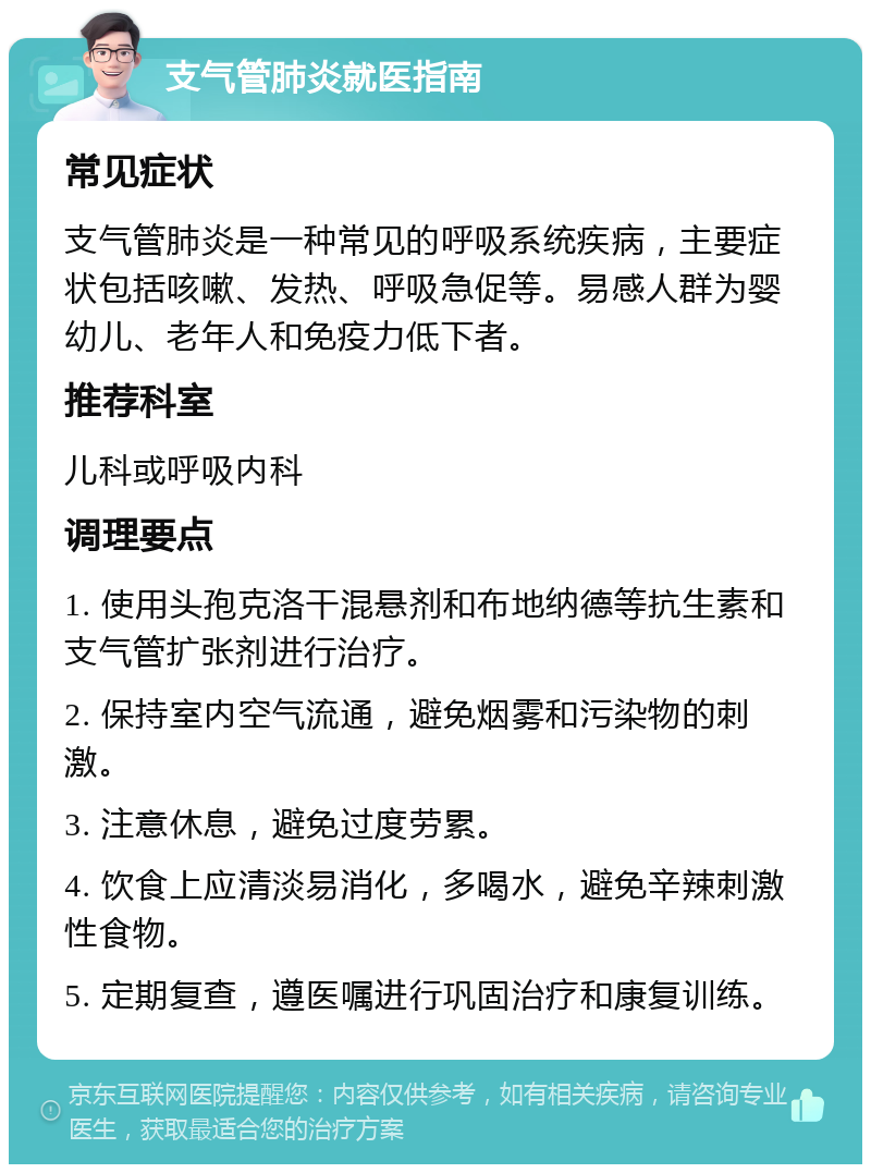 支气管肺炎就医指南 常见症状 支气管肺炎是一种常见的呼吸系统疾病，主要症状包括咳嗽、发热、呼吸急促等。易感人群为婴幼儿、老年人和免疫力低下者。 推荐科室 儿科或呼吸内科 调理要点 1. 使用头孢克洛干混悬剂和布地纳德等抗生素和支气管扩张剂进行治疗。 2. 保持室内空气流通，避免烟雾和污染物的刺激。 3. 注意休息，避免过度劳累。 4. 饮食上应清淡易消化，多喝水，避免辛辣刺激性食物。 5. 定期复查，遵医嘱进行巩固治疗和康复训练。