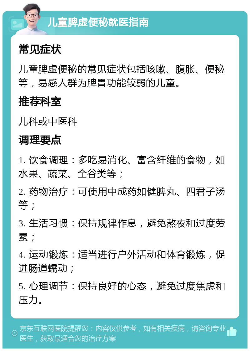 儿童脾虚便秘就医指南 常见症状 儿童脾虚便秘的常见症状包括咳嗽、腹胀、便秘等，易感人群为脾胃功能较弱的儿童。 推荐科室 儿科或中医科 调理要点 1. 饮食调理：多吃易消化、富含纤维的食物，如水果、蔬菜、全谷类等； 2. 药物治疗：可使用中成药如健脾丸、四君子汤等； 3. 生活习惯：保持规律作息，避免熬夜和过度劳累； 4. 运动锻炼：适当进行户外活动和体育锻炼，促进肠道蠕动； 5. 心理调节：保持良好的心态，避免过度焦虑和压力。