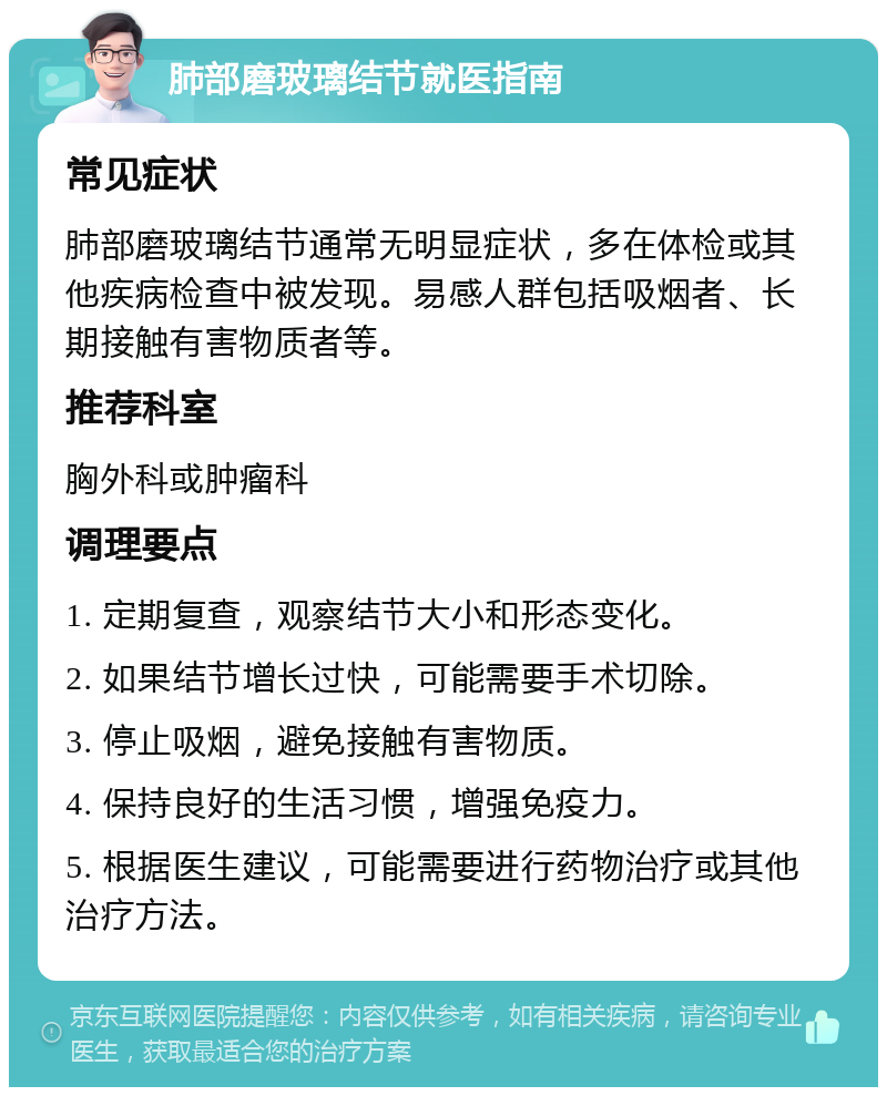 肺部磨玻璃结节就医指南 常见症状 肺部磨玻璃结节通常无明显症状，多在体检或其他疾病检查中被发现。易感人群包括吸烟者、长期接触有害物质者等。 推荐科室 胸外科或肿瘤科 调理要点 1. 定期复查，观察结节大小和形态变化。 2. 如果结节增长过快，可能需要手术切除。 3. 停止吸烟，避免接触有害物质。 4. 保持良好的生活习惯，增强免疫力。 5. 根据医生建议，可能需要进行药物治疗或其他治疗方法。