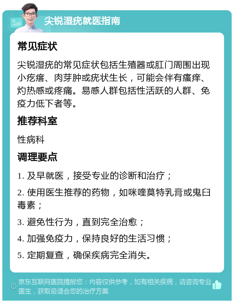 尖锐湿疣就医指南 常见症状 尖锐湿疣的常见症状包括生殖器或肛门周围出现小疙瘩、肉芽肿或疣状生长，可能会伴有瘙痒、灼热感或疼痛。易感人群包括性活跃的人群、免疫力低下者等。 推荐科室 性病科 调理要点 1. 及早就医，接受专业的诊断和治疗； 2. 使用医生推荐的药物，如咪喹莫特乳膏或鬼臼毒素； 3. 避免性行为，直到完全治愈； 4. 加强免疫力，保持良好的生活习惯； 5. 定期复查，确保疾病完全消失。