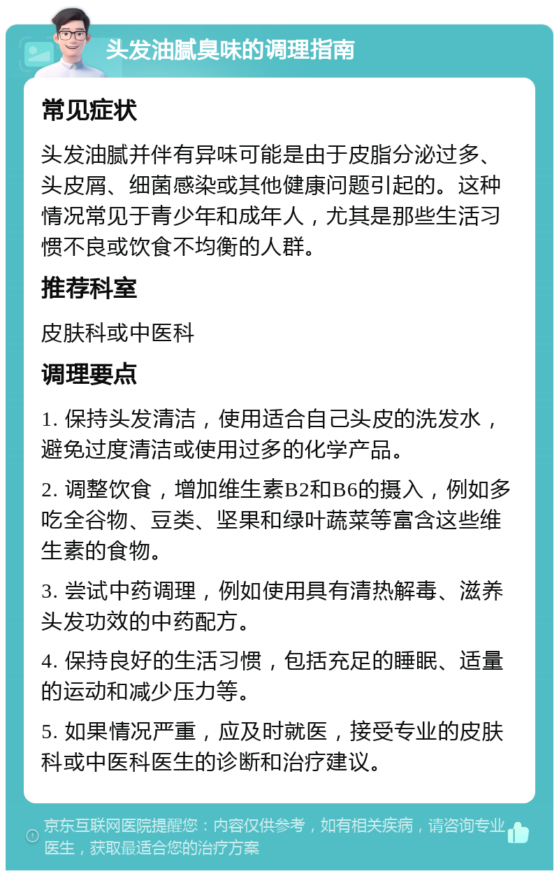 头发油腻臭味的调理指南 常见症状 头发油腻并伴有异味可能是由于皮脂分泌过多、头皮屑、细菌感染或其他健康问题引起的。这种情况常见于青少年和成年人，尤其是那些生活习惯不良或饮食不均衡的人群。 推荐科室 皮肤科或中医科 调理要点 1. 保持头发清洁，使用适合自己头皮的洗发水，避免过度清洁或使用过多的化学产品。 2. 调整饮食，增加维生素B2和B6的摄入，例如多吃全谷物、豆类、坚果和绿叶蔬菜等富含这些维生素的食物。 3. 尝试中药调理，例如使用具有清热解毒、滋养头发功效的中药配方。 4. 保持良好的生活习惯，包括充足的睡眠、适量的运动和减少压力等。 5. 如果情况严重，应及时就医，接受专业的皮肤科或中医科医生的诊断和治疗建议。