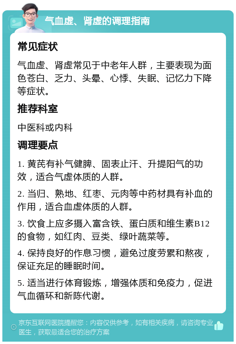 气血虚、肾虚的调理指南 常见症状 气血虚、肾虚常见于中老年人群，主要表现为面色苍白、乏力、头晕、心悸、失眠、记忆力下降等症状。 推荐科室 中医科或内科 调理要点 1. 黄芪有补气健脾、固表止汗、升提阳气的功效，适合气虚体质的人群。 2. 当归、熟地、红枣、元肉等中药材具有补血的作用，适合血虚体质的人群。 3. 饮食上应多摄入富含铁、蛋白质和维生素B12的食物，如红肉、豆类、绿叶蔬菜等。 4. 保持良好的作息习惯，避免过度劳累和熬夜，保证充足的睡眠时间。 5. 适当进行体育锻炼，增强体质和免疫力，促进气血循环和新陈代谢。