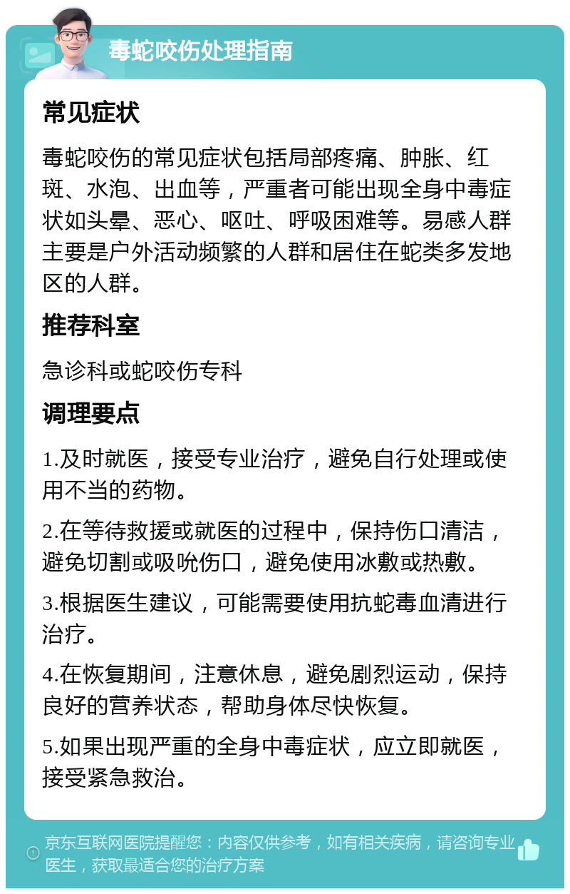 毒蛇咬伤处理指南 常见症状 毒蛇咬伤的常见症状包括局部疼痛、肿胀、红斑、水泡、出血等，严重者可能出现全身中毒症状如头晕、恶心、呕吐、呼吸困难等。易感人群主要是户外活动频繁的人群和居住在蛇类多发地区的人群。 推荐科室 急诊科或蛇咬伤专科 调理要点 1.及时就医，接受专业治疗，避免自行处理或使用不当的药物。 2.在等待救援或就医的过程中，保持伤口清洁，避免切割或吸吮伤口，避免使用冰敷或热敷。 3.根据医生建议，可能需要使用抗蛇毒血清进行治疗。 4.在恢复期间，注意休息，避免剧烈运动，保持良好的营养状态，帮助身体尽快恢复。 5.如果出现严重的全身中毒症状，应立即就医，接受紧急救治。