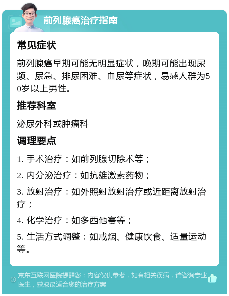 前列腺癌治疗指南 常见症状 前列腺癌早期可能无明显症状，晚期可能出现尿频、尿急、排尿困难、血尿等症状，易感人群为50岁以上男性。 推荐科室 泌尿外科或肿瘤科 调理要点 1. 手术治疗：如前列腺切除术等； 2. 内分泌治疗：如抗雄激素药物； 3. 放射治疗：如外照射放射治疗或近距离放射治疗； 4. 化学治疗：如多西他赛等； 5. 生活方式调整：如戒烟、健康饮食、适量运动等。