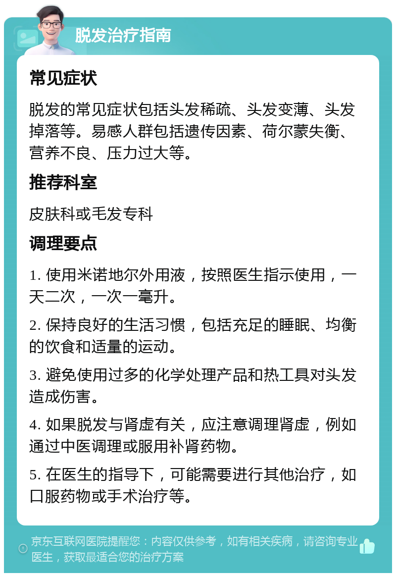 脱发治疗指南 常见症状 脱发的常见症状包括头发稀疏、头发变薄、头发掉落等。易感人群包括遗传因素、荷尔蒙失衡、营养不良、压力过大等。 推荐科室 皮肤科或毛发专科 调理要点 1. 使用米诺地尔外用液，按照医生指示使用，一天二次，一次一毫升。 2. 保持良好的生活习惯，包括充足的睡眠、均衡的饮食和适量的运动。 3. 避免使用过多的化学处理产品和热工具对头发造成伤害。 4. 如果脱发与肾虚有关，应注意调理肾虚，例如通过中医调理或服用补肾药物。 5. 在医生的指导下，可能需要进行其他治疗，如口服药物或手术治疗等。