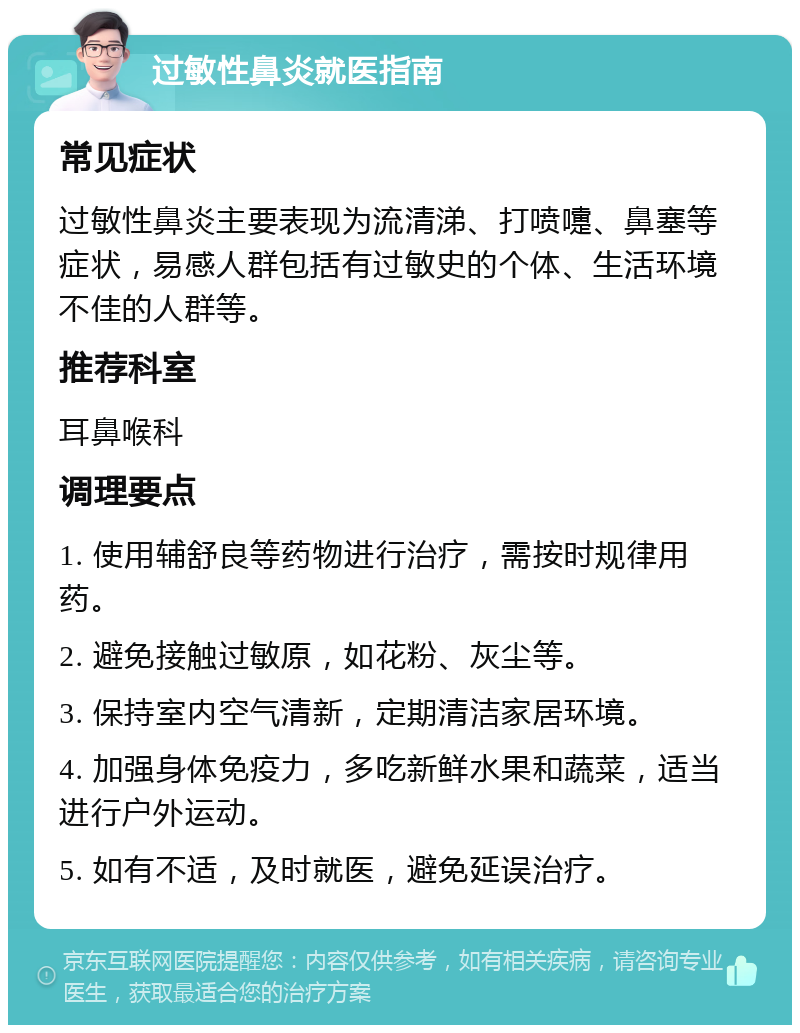 过敏性鼻炎就医指南 常见症状 过敏性鼻炎主要表现为流清涕、打喷嚏、鼻塞等症状，易感人群包括有过敏史的个体、生活环境不佳的人群等。 推荐科室 耳鼻喉科 调理要点 1. 使用辅舒良等药物进行治疗，需按时规律用药。 2. 避免接触过敏原，如花粉、灰尘等。 3. 保持室内空气清新，定期清洁家居环境。 4. 加强身体免疫力，多吃新鲜水果和蔬菜，适当进行户外运动。 5. 如有不适，及时就医，避免延误治疗。