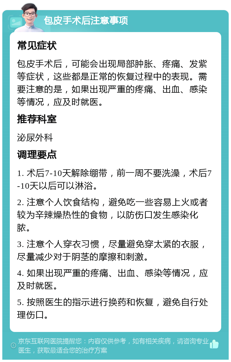 包皮手术后注意事项 常见症状 包皮手术后，可能会出现局部肿胀、疼痛、发紫等症状，这些都是正常的恢复过程中的表现。需要注意的是，如果出现严重的疼痛、出血、感染等情况，应及时就医。 推荐科室 泌尿外科 调理要点 1. 术后7-10天解除绷带，前一周不要洗澡，术后7-10天以后可以淋浴。 2. 注意个人饮食结构，避免吃一些容易上火或者较为辛辣燥热性的食物，以防伤口发生感染化脓。 3. 注意个人穿衣习惯，尽量避免穿太紧的衣服，尽量减少对于阴茎的摩擦和刺激。 4. 如果出现严重的疼痛、出血、感染等情况，应及时就医。 5. 按照医生的指示进行换药和恢复，避免自行处理伤口。